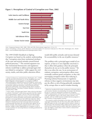 Figure 1. Perceptions of Control of Corruption over Time, 2002


      Latin America and Caribbean

      Middle East and North Africa

                           Eastern Europe
                                                                                                                                2002
                                                                                                                                2000
                                                                                                                                1998
                                   East Asia                                                                                    1996


                                 South Asia

                     Sub-Saharan Africa

                  Former Soviet Union

                                                –2.5                  –1.25                0.0                   1.25                    2.5


Note: Comparison between 2002, 2000, 1998, and 1996. Point estimate ranges from –2.5 to +2.5.

Source: D. Kaufman, A. Kraay, and M. Mastruzzi, Government Matters III: Governance Indicators for 1996–2002. (Washington, D.C.: World

Bank). <www.worldbank.org/wbi/governance/pubs/govmatters3.html>


The 1999 USAID Handbook on Fighting                                           would shift public attitudes and increase demand
Corruption was based on the analytic understanding                            for accountability in the use of public resources.17
that “corruption arises from institutional attributes
of the state and societal attitudes toward formal                             The problem with a principal-agent model of cor­
political processes.”15 The essential argument was                            ruption, at least as it was originally conceived, is
that institutional (bureaucratic and regulatory)                              that it offers little guidance when the principals
reforms would help to address principal-agent fail­                           themselves do not act in the public interest.18 Yet
ures linked to corruption,16 while support for civil                          this is too often the case. In an environment of
society, media, and other public education efforts                            endemic corruption, anticorruption efforts must
                                                                              eventually confront grand corruption, or they risk
                                                                              rearranging corruption rather than reducing it.
  Center for Democracy and Governance (Washington, D.C.: USAID,
15.


1999, PN-ACE-070 or PN-ACR-212), 8. The Handbook drew from                    Pursuing technical bureaucratic or regulatory
Robert Klitgaard’s “stylized equation” of corruption (CORRUP-                 reforms in these negative environments may also
TION=MONOPOLY+DISCRETION-ACCOUNTABILITY) and his poli-
cy recommendations in five areas: selecting agents, changing rewards          put the effort at risk of being politically manipulat­
and penalties, gathering information, restructuring the principal-            ed by corrupt elites or used as window dressing.
agent-client relationship, and changing attitudes about corruption.
See Robert Klitgaard, Controlling Corruption (Berkeley: University of
California Press, 1988).                                                        While the Handbook did include consideration of broader political
                                                                              17.


16.
   In this context, “principal-agent failure” refers to the fact that those   and economic dynamics (recommending, for example, that elections
in authority (“principals”) cannot always guarantee that their employ-        be seen as a means for altering the incentives for corruption),
ees or representatives (“agents”) will act in the way the principals          USAID’s implementation still focused mainly on lower-level bureau-
intend. Because direct supervision of every action is not possible,           cratic and regulatory issues. In the survey cited in section 5, for
principals try to devise procedures and incentives (both positive and         example, only two USAID missions included elections programs in
negative) to encourage behavior that fulfills their objectives. When          their inventory of anticorruption activities.
applied to corruption, the principal-agent problem was initially for-         18.
                                                                                  This situation could be formulated as the failure of a different prin-
mulated to illustrate the fact that noncorrupt officials (principals)         cipal-agent relationship: the one that arises when public officials or
cannot guarantee that those who work below them (agents) do not               political leaders are seen as the agents and the country’s citizens as
behave corruptly. Anticorruption programs based on this analysis,             the principals. This formulation helps underscore the need for a dif-
therefore, sought to reduce opportunities for corruption as well as           ferent set of incentives based on public rather than institutional sanc-
increase incentives for noncorrupt behavior (including punishment for         tions, the highest—if least direct—level of which is removal from
corrupt behavior).                                                            office through elections.




                                                                                                                             USAID Anticorruption Strategy   13
 