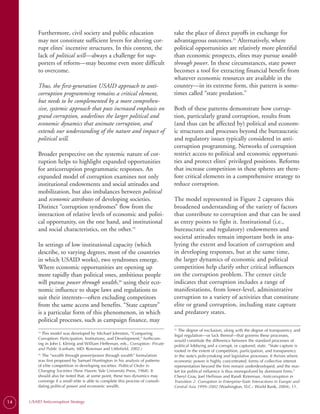 Furthermore, civil society and public education                           take the place of direct payoffs in exchange for
         may not constitute sufficient levers for altering cor­                    advantageous outcomes.21 Alternatively, where
         rupt elites’ incentive structures. In this context, the                   political opportunities are relatively more plentiful
         lack of political will—always a challenge for sup­                        than economic prospects, elites may pursue wealth
         porters of reform—may become even more difficult                          through power. In these circumstances, state power
         to overcome.                                                              becomes a tool for extracting financial benefit from
                                                                                   whatever economic resources are available in the
         Thus, the first-generation USAID approach to anti-                        country—in its extreme form, this pattern is some­
         corruption programming remains a critical element,                        times called “state predation.”
         but needs to be complemented by a more comprehen-
         sive, systemic approach that puts increased emphasis on                   Both of these patterns demonstrate how corrup­
         grand corruption, underlines the larger political and                     tion, particularly grand corruption, results from
         economic dynamics that animate corruption, and                            (and thus can be affected by) political and econom­
         extends our understanding of the nature and impact of                     ic structures and processes beyond the bureaucratic
         political will.                                                           and regulatory issues typically considered in anti­
                                                                                   corruption programming. Networks of corruption
         Broader perspective on the systemic nature of cor­                        restrict access to political and economic opportuni­
         ruption helps to highlight expanded opportunities                         ties and protect elites’ privileged positions. Reforms
         for anticorruption programmatic responses. An                             that increase competition in these spheres are there­
         expanded model of corruption examines not only                            fore critical elements in a comprehensive strategy to
         institutional endowments and social attitudes and                         reduce corruption.
         mobilization, but also imbalances between political
         and economic attributes of developing societies.                          The model represented in Figure 2 captures this
         Distinct “corruption syndromes” flow from the                             broadened understanding of the variety of factors
         interaction of relative levels of economic and politi­                    that contribute to corruption and that can be used
         cal opportunity, on the one hand, and institutional                       as entry points to fight it. Institutional (i.e.,
         and social characteristics, on the other.19                               bureaucratic and regulatory) endowments and
                                                                                   societal attitudes remain important both in ana­
         In settings of low institutional capacity (which                          lyzing the extent and location of corruption and
         describe, to varying degrees, most of the countries                       in developing responses, but at the same time,
         in which USAID works), two syndromes emerge.                              the larger dynamics of economic and political
         Where economic opportunities are opening up                               competition help clarify other critical influences
         more rapidly than political ones, ambitious people                        on the corruption problem. The center circle
         will pursue power through wealth,20 using their eco­                      indicates that corruption includes a range of
         nomic influence to shape laws and regulations to                          manifestations, from lower-level, administrative
         suit their interests—often excluding competitors                          corruption to a variety of activities that constitute
         from the same access and benefits. “State capture”                        elite or grand corruption, including state capture
         is a particular form of this phenomenon, in which                         and predatory states.
         political processes, such as campaign finance, may
                                                                                     The degree of exclusion, along with the degree of transparency and
                                                                                   21.

           This model was developed by Michael Johnston, “Comparing
         19.
                                                                                   legal regulation—or lack thereof—that governs these processes,
         Corruption: Participation, Institutions, and Development,” forthcom-      would constitute the difference between the standard processes of
         ing in John J. Kleinig and William Heffernan, eds., Corruption: Private   political lobbying and a corrupt, or captured, state. “State capture is
         and Public (Lanham, MD: Rowman and Littlefield, 2002.)                    rooted in the extent of competition, participation, and transparency
           The “wealth through power/power through wealth” formulation
         20.
                                                                                   in the state’s policymaking and legislative processes. It thrives where
         was first proposed by Samuel Huntington in his analysis of patterns       economic power is highly concentrated, forms of collective interest
         of elite competition in developing societies. Political Order in          representation beyond the firm remain underdeveloped, and the mar-
         Changing Societies (New Haven: Yale University Press, 1968). It           ket for political influence is thus monopolized by dominant firms.”
         should also be noted that, at some point, these two dynamics may          Cheryl Gray, Joel Hellman and Randi Ryterman, Anticorruption in
         converge if a small elite is able to complete this process of consoli-    Transition 2: Corruption in Enterprise-State Interactions in Europe and
         dating political power and economic wealth.                               Central Asia 1999–2002 (Washington, D.C.: World Bank, 2004), 11.


14   USAID Anticorruption Strategy
 