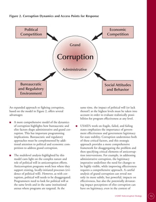 Figure 2. Corruption Dynamics and Access Points for Response



           Political                                                                  Economic
         Competition                                                                 Competition

                                                     Grand


                                          Corruption
                                               Administrative


        Bureaucratic                                                               Social Attitudes
       and Regulatory                                                               and Behavior
        Environment


An expanded approach to fighting corruption,                  same time, the impact of political will (or lack
based on the model in Figure 2, offers several                thereof ) at the highest levels must be taken into
advantages:                                                   account in order to evaluate realistically possi­
                                                              bilities for program effectiveness at any level.
■   A more comprehensive model of the dynamics
    of corruption highlights how bureaucratic and         ■   USAID’s work on fragile, failed, and failing
    elite factors shape administrative and grand cor-         states emphasizes the importance of govern­
    ruption. This has important programming                   ment effectiveness and government legitimacy
    implications. Bureaucratic and regulatory                 for state stability. Corruption undermines both
    approaches must be complemented by addi­                  of these critical factors, and this strategic
    tional attention to political and economic com­           approach provides a more comprehensive
    petition to address grand corruption.                     framework for disaggregating the problem and
                                                              then specifying critical elements of anticorrup­
■   The multilevel analysis highlighted by this               tion interventions. For example, in addressing
    model casts light on the complex nature and               administrative corruption, the legitimacy
    role of political will in anticorruption efforts.         imperative underlines the need for changes to
    Anticorruption programs work best where they              be highly visible, while improving effectiveness
    support existing, locally-initiated processes (evi­       requires a comprehensive approach. A careful
    dence of political will). However, as with cor-           analysis of grand corruption can reveal not
    ruption, political will needs to be disaggregated.        only its more subtle, but powerful, impacts on
    Programmers need to look for political will at            effectiveness, but also the potentially devastat­
    the same levels and in the same institutional             ing impact perceptions of elite corruption can
    arenas where programs are targeted. At the                have on legitimacy, even in the context of

                                                                                            USAID Anticorruption Strategy   15
 