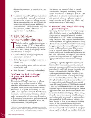 objective improvements in administrative cor­                        Furthermore, the impact of efforts to control
              ruption.                                                             administrative corruption is ultimately circum­
                                                                                   scribed by corruption at the highest levels. USAID
         ■	   This analysis focuses USAID on a multisectoral                       can build on its extensive experience in political
              and multidisciplinary approach to combating                          and economic reform to explore the terrain of
              corruption that incorporates political competi­                      grand corruption and develop more effective and
              tion, economic competition, social factors, and                      comprehensive ways of addressing it.
              institutional and organizational performance
              across all sectors. Corruption touches every area                    ■
                                                                                   ■	   Ensure that USAID strategies reflect varying
              of development, and USAID analysis and                                    patterns of corruption.
              response must be equally broad.                                      Identifying dominant patterns of corruption, espe­
                                                                                   cially the relative impact of grand and administra­
                                                                                   tive corruption, is essential because it has direct
         7. USAID’s New                                                            implications for USAID anticorruption program­
         Anticorruption Strategy                                                   ming. Of course, these categories are not exclusive.
                                                                                   Instances in which one type of corruption is wholly


         T
                 he following four broad actions constitute a                      absent are rare, so combinations of approaches may
                 strategy to assist USAID to better address                        be appropriate. Furthermore, within a given coun­
                 development challenges posed by corrup­                           try, the problem definition could differ between
         tion, and to make a reality of the Agency’s rhetori­                      social or economic sectors, between political or
         cal commitment to doing so:                                               institutional arenas, across levels of government, or
         X	   Confront the dual challenges of grand and                            over time. Nonetheless, an analysis of predominant
              administrative corruption                                            patterns of corruption allows the suggestion of
                                                                                   appropriately different anticorruption strategies.
         X	   Deploy Agency resources to fight corruption in
              strategic ways                                                       A strategy of high-level diplomatic pressure, com­
         X	   Incorporate anticorruption goals and activities                      bined with investments to increase political and
              across Agency work                                                   economic competition, will be most appropriate in
                                                                                   countries with high levels of grand corruption and
         X	   Build the Agency’s anticorruption knowledge
                                                                                   limited evidence of political will for reform.
                                                                                   USAID programs should target the political and
         Confront the dual challenges                                              economic conditions that facilitate grand corrup­
         of grand and administrative
                                                                                   tion and should build constituencies for reform
         corruption.
                                                                                   through civic education and advocacy and support
         The majority of USAID’s experience in fighting
                                                                                   for independent media. Kenya offers an example
         corruption has focused on attempts to reduce
                                                                                   where 10 years of consistent USAID assistance and
         lower-level, administrative corruption, rather than
                                                                                   a concerted multidonor message about corruption
         corruption among political and economic elites.22
                                                                                   supported a political transition and opened up new
         The analysis in chapter 6 indicates why and how
                                                                                   opportunities for more direct assistance to the pub­
         USAID must expand this approach. Grand corrup­
                                                                                   lic sector itself. In this challenging political setting,
         tion may be less immediately visible than adminis­
                                                                                   there also may be opportunities for addressing cor­
         trative corruption, but it is often more devastating
                                                                                   ruption in specific sectors, such as health or educa­
         to development, harnessing state institutions as well
                                                                                   tion, especially if significant donor resources are
         as financial and natural resources for private and
                                                                                   being directed to those sectors. However, USAID
         elite interests rather than public goals.
                                                                                   should be very cautious in financing extensive
                                                                                   bureaucratic reforms or new anticorruption agen­
         22.
             This refers to anticorruption programs targeting government, rather
         than those involving civil society. Awareness raising and advocacy are
                                                                                   cies in countries with pervasive levels of corruption
         often not specific to either grand or administrative corruption.          among high-level officials and members of the elite

16   USAID Anticorruption Strategy
 