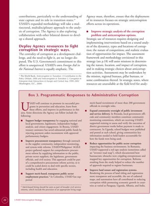 contributions, particularly to the understanding of                          Agency must, therefore, ensure that the deployment
         state capture and its role in transition states.23                           of its resources focuses on strategic anticorruption
         USAID’s expanded methodology will take a mul­                                efforts across its operations.
         tisectoral, multidisciplinary approach to the analy­
         sis of corruption. The Agency is also exploring                              ■
                                                                                      ■	   Improve strategic analysis of the corruption
         collaboration with other bilateral donors to devel­                               problem and anticorruption options.
         op a shared approach.                                                        Strategic use of resources requires designing and
                                                                                      implementing interventions based on a sound analy­
         Deploy Agency resources to fight                                             sis of the dynamics, types and locations of corrup­
         corruption in strategic ways.                                                tion; the nature of competition; and realistic evalua­
         The centrality of corruption as a development chal­                          tion of opportunities for impact. The assessment
         lenge, and the need to fight it, are no longer dis­                          framework and methodology envisioned in this
         puted. The U.S. Government’s commitment to this                              strategy (see p.18) will assist missions in determin­
         effort is unequivocal. USAID’s own Foreign Aid in                            ing the nature, location, and impact of corruption,
         the National Interest is equally emphatic. The                               and in making strategic choices about anticorrup­
                                                                                      tion activities. Assessments may be undertaken by
           The World Bank, Anticorruption in Transition: A Contribution to the
         23.
                                                                                      the mission, regional bureaus, pillar bureaus, or
         Policy Debate, 2000 and Anticorruption in Transition 2: Corruption in
         Enterprise-State Interactions in Europe and Central Asia 1999–2002           some combination thereof. In strategic states, where
         (Washington, D.C., 2004).                                                    resources are unavailable at the field level for analy-


                       Box 3. Programmatic Responses to Administrative Corruption


               U
                       SAID will continue to promote its successful pro­                   merit-based recruitment of more than 200 government
                       grams in prevention and education, learn from                       officials in oversight roles.
                       these efforts, and improve its performance in this             ■    Expand community oversight of public investment
               area. Some directions the Agency can follow include the                     and service delivery. In Rwanda, local government offi­
               following:                                                                  cials and community members constitute community
               ■    Support budget transparency by engaging national and                   monitoring committees, which are receiving USAID-
                    local governments, legislatures, independent budget                    supported training to assess and verify the execution of
                    analysis, and citizen engagement. In Bosnia, USAID                     district government works before payment is made to
                    treasury assistance has saved substantial public funds by              contractors. In Uganda, school budgets were published
                    rejecting payment orders inconsistent with approved                    and posted at each school, giving communities key
                    parliamentary budgets.                                                 information needed to hold leaders accountable for
                                                                                           how the funds were being used.
               ■    Improve procurement transparency through outreach
                    to the supplier community, independent monitoring,                ■    Reduce opportunities for public sector corruption
                    and system-wide reforms. USAID/Philippines’ AGILE                      impacting the business environment. In Romania,
                    project gathered support for comprehensive procure­                    USAID supported a red tape analysis (sometimes called
                    ment reform by supplying information to the public,                    an “investor road map”), which documented how
                    private sector suppliers, the legislature, government                  bureaucratic obstacles were crippling entrepreneurs and
                    officials, and civil society. This approach could be part              mapped key opportunities for corruption. Reforms
                    of a comprehensive procurement reform activity, or it                  resulting from the study helped to reduce the number
                    could be scaled down to deal with specific sectors,                    of approvals required to register businesses.
                    including health and education.                                   ■    Improve land tenure and registration systems.
               ■    Support merit-based, transparent public sector                         Rendering the process of land titling and registration
                    employment practices.* In Colombia, USAID has sup­                     more transparent and accessible, the use of cadastral
                    ported                                                                 maps, and automation have all contributed to reducing
                                                                                           corruption while promoting economic growth in coun­
                                                                                           tries as varied as Paraguay, Uganda, Albania, and India.
               * Merit-based hiring should be seen as part of broader civil service
               reforms, which include the provision of an appropriate living wage.




20   USAID Anticorruption Strategy
 