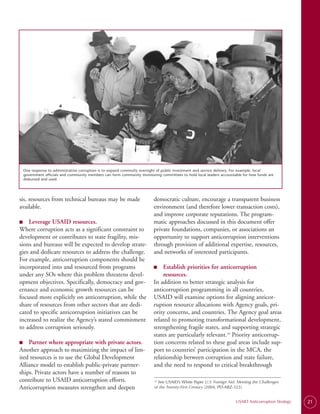 One response to administrative corruption is to expand commuity oversight of public investment and service delivery. For example, local
 government officials and community members can form community monitoring committees to hold local leaders accountable for how funds are
 disbursed and used.




sis, resources from technical bureaus may be made                      democratic culture, encourage a transparent business
available.                                                             environment (and therefore lower transaction costs),
                                                                       and improve corporate reputations. The program­
■
■	  Leverage USAID resources.                                          matic approaches discussed in this document offer
Where corruption acts as a significant constraint to                   private foundations, companies, or associations an
development or contributes to state fragility, mis­                    opportunity to support anticorruption interventions
sions and bureaus will be expected to develop strate­                  through provision of additional expertise, resources,
gies and dedicate resources to address the challenge.                  and networks of interested participants.
For example, anticorruption components should be
incorporated into and resourced from programs                          ■
                                                                       ■	  Establish priorities for anticorruption
under any SOs where this problem threatens devel­                          resources.
opment objectives. Specifically, democracy and gov­                    In addition to better strategic analysis for
ernance and economic growth resources can be                           anticorruption programming in all countries,
focused more explicitly on anticorruption, while the                   USAID will examine options for aligning anticor­
share of resources from other sectors that are dedi­                   ruption resource allocations with Agency goals, pri­
cated to specific anticorruption initiatives can be                    ority concerns, and countries. The Agency goal areas
increased to realize the Agency’s stated commitment                    related to promoting transformational development,
to address corruption seriously.                                       strengthening fragile states, and supporting strategic
                                                                       states are particularly relevant.24 Priority anticorrup­
■
■	  Partner where appropriate with private actors.                     tion concerns related to these goal areas include sup­
Another approach to maximizing the impact of lim­                      port to countries’ participation in the MCA, the
ited resources is to use the Global Development                        relationship between corruption and state failure,
Alliance model to establish public-private partner­                    and the need to respond to critical breakthrough
ships. Private actors have a number of reasons to
contribute to USAID anticorruption efforts.                              See USAID’s White Paper U.S. Foreign Aid: Meeting the Challenges
                                                                       24.


Anticorruption measures strengthen and deepen                          of the Twenty-First Century (2004, PD-ABZ-322).


                                                                                                                   USAID Anticorruption Strategy   21
 
