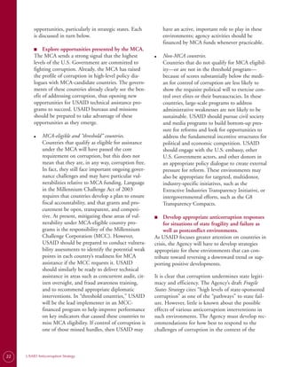 opportunities, particularly in strategic states. Each          have an active, important role to play in these
         is discussed in turn below.                                    environments; agency activities should be
                                                                        financed by MCA funds whenever practicable.
         ■
         ■	   Explore opportunities presented by the MCA.
         The MCA sends a strong signal that the highest            ●	   Non-MCA countries.
         levels of the U.S. Government are committed to                 Countries that do not qualify for MCA eligibil-
         fighting corruption. Already, the MCA has raised               ity—or are not in the threshold program—
         the profile of corruption in high-level policy dia­            because of scores substantially below the medi­
         logues with MCA-candidate countries. The govern­               an for control of corruption are less likely to
         ments of these countries already clearly see the ben­          show the requisite political will to exercise con­
         efit of addressing corruption, thus opening new                trol over elites or their bureaucracies. In these
         opportunities for USAID technical assistance pro­              countries, large-scale programs to address
         grams to succeed. USAID bureaus and missions                   administrative weaknesses are not likely to be
         should be prepared to take advantage of these                  sustainable. USAID should pursue civil society
         opportunities as they emerge.                                  and media programs to build bottom-up pres­
                                                                        sure for reforms and look for opportunities to
         ●	   MCA-eligible and “threshold” countries.                   address the fundamental incentive structures for
              Countries that qualify as eligible for assistance         political and economic competition. USAID
              under the MCA will have passed the core                   should engage with the U.S. embassy, other
              requirement on corruption, but this does not              U.S. Government actors, and other donors in
              mean that they are, in any way, corruption free.          an appropriate policy dialogue to create external
              In fact, they still face important ongoing gover­         pressure for reform. These environments may
              nance challenges and may have particular vul­             also be appropriate for targeted, multidonor,
              nerabilities relative to MCA funding. Language            industry-specific initiatives, such as the
              in the Millennium Challenge Act of 2003                   Extractive Industries Transparency Initiative, or
              requires that countries develop a plan to ensure          intergovernmental efforts, such as the G8
              fiscal accountability, and that grants and pro­           Transparency Compacts.
              curement be open, transparent, and competi­
              tive. At present, mitigating these areas of vul­     ■
                                                                   ■	   Develop appropriate anticorruption responses
              nerability under MCA-eligible country pro­                for situations of state fragility and failure as
              grams is the responsibility of the Millennium             well as postconflict environments.
              Challenge Corporation (MCC). However,                As USAID focuses greater attention on countries in
              USAID should be prepared to conduct vulnera­         crisis, the Agency will have to develop strategies
              bility assessments to identify the potential weak    appropriate for these environments that can con­
              points in each country’s readiness for MCA           tribute toward reversing a downward trend or sup­
              assistance if the MCC requests it. USAID             porting positive developments.
              should similarly be ready to deliver technical
              assistance in areas such as concurrent audit, cit­   It is clear that corruption undermines state legiti­
              izen oversight, and fraud awareness training,        macy and efficiency. The Agency’s draft Fragile
              and to recommend appropriate diplomatic              States Strategy cites “high levels of state-sponsored
              interventions. In “threshold countries,” USAID       corruption” as one of the “pathways” to state fail­
              will be the lead implementer in an MCC-              ure. However, little is known about the possible
              financed program to help improve performance         effects of various anticorruption interventions in
              on key indicators that caused these countries to     such environments. The Agency must develop rec­
              miss MCA eligibility. If control of corruption is    ommendations for how best to respond to the
              one of those missed hurdles, then USAID may          challenges of corruption in the context of the



22   USAID Anticorruption Strategy
 