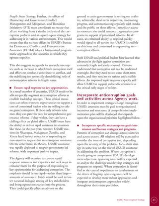 Fragile States Strategy. Further, the offices of         ground to assist governments in setting out realis­
Democracy and Governance, Conflict                       tic, achievable, short-term objectives, monitoring
Management and Mitigation, and Transition                progress, and communicating regularly with media
Initiatives (OTI) must coordinate to ensure that         and the public on these efforts. Immediate access
all are working from a similar analysis of the cor­      to resources also could jumpstart appropriate pro­
ruption problem and an agreed-upon strategy for          grams in support of prioritized reforms. In all
addressing it in various environments. This would        cases, an enhanced ability to respond quickly
ensure that the various offices in USAID’s Bureau        would signal to all parties that USAID is credible
for Democracy, Conflict, and Humanitarian                on this issue and committed to supporting anti­
Assistance (DCHA) adopt a harmonized program­            corruption efforts.
matic approach in the countries in which they
operate together.                                        Both USAID and political leaders have learned that
                                                         advances in the fight against corruption are
This also suggests an agenda for research into top­      extremely fragile and easily reversed. Citizens
ics, such as the ways in which both corruption itself    understand that corruption will not be eradicated
and efforts to combat it contribute to conflict, and     overnight. But they need to see some short-term
the stabilizing (or potentially destabilizing) role of   results, and they need to see serious and credible
anticorruption reforms in fragile states.                efforts. An improved rapid response capacity will
                                                         allow USAID to support vulnerable reformers in
■	 Ensure rapid response to key opportunities.
■                                                        the critical early stages of reform.
In a small number of countries, USAID needs to be
able to quickly augment anticorruption efforts as        Incorporate anticorruption goals
credible leadership emerges. These critical transi­      and activities across Agency work.
tions can often represent opportunities to support a     In order to implement strategic change throughout
core of committed leaders who are willing to take        USAID, attention must be paid to organizational
on grand corruption. If these early reforms take         incentives and structures. A comprehensive imple­
root, they can pave the way for comprehensive gov­       mentation plan will be developed that expands
ernance reforms. If they wither, they can have a         upon the organizational priorities highlighted below.
chilling effect on global efforts. USAID must have
the ability to deliver rapid assistance in situations    ■
                                                         ■	  Incorporate specific anticorruption goals into
like these. In the past year, however, USAID mis­            mission and bureau strategies and programs.
sions in Nicaragua, Madagascar, Zambia, and              Patterns of corruption can change across countries
Kenya faced serious obstacles in responding to           and across sectors. All missions will be expected to
time-sensitive requests for anticorruption assistance.   consider the issue of corruption and, depending
On the other hand, in Mexico, USAID assistance           upon the severity of the problem, focus their strat­
was rapidly deployed to support government-led           egy in some way on the role of USAID assistance
reforms, with important positive impact.                 in addressing the problem. Where corruption is
                                                         clearly going to compromise USAID’s develop­
The Agency will examine its current rapid                ment objectives, operating units will be expected
response resources and capacities and seek ways to       to analyze the challenge and develop strategies and
enhance them for the purpose of responding to            programs to respond. Where corruption is identi­
key opportunities for addressing corruption. The         fied as the central impediment to development or
emphasis should be on rapid—rather than large—           the driver of fragility, operating units will be
amounts of assistance. Funds could be used to fos­       expected to develop more robust approaches and
ter national dialogue among all key stakeholders         integrate anticorruption approaches widely
and bring opposition parties into the process.           throughout their entire portfolios.
They could quickly place an advisor on the


                                                                                          USAID Anticorruption Strategy   23
 