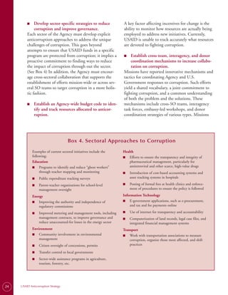 ■
         ■	   Develop sector-specific strategies to reduce             A key factor affecting incentives for change is the
              corruption and improve governance.                       ability to monitor how resources are actually being
         Each sector of the Agency must develop explicit               employed to address new initiatives. Currently,
         anticorruption approaches to address the unique               USAID is unable to track accurately what resources
         challenges of corruption. This goes beyond                    are devoted to fighting corruption.
         attempts to ensure that USAID funds in a specific
         program are protected from corruption; it implies a           ■
                                                                       ■	  Establish cross-team, interagency, and donor
         proactive commitment to finding ways to reduce                    coordination mechanisms to increase collabo-
         the impact of corruption through out the sector.                  ration on corruption.
         (See Box 4) In addition, the Agency must encour­              Missions have reported innovative mechanisms and
         age cross-sectoral collaboration that supports the            tactics for coordinating Agency and U.S.
         establishment of efforts mission-wide or across sev­          Government responses to corruption. Such efforts
         eral SO teams to target corruption in a more holis­           yield a shared vocabulary, a joint commitment to
         tic fashion.                                                  fighting corruption, and a common understanding
                                                                       of both the problem and the solutions. These
         ■
         ■	    Establish an Agency-wide budget code to iden-           mechanisms include cross-SO teams, interagency
               tify and track resources allocated to anticor-          task forces, embassy-led workshops, and donor
               ruption.                                                coordination strategies of various types. Missions




                                      Box 4. Sectoral Approaches to Corruption
              Examples of current sectoral initiatives include the     Health
              following:                                               ■    Efforts to ensure the transparency and integrity of
              Education                                                     pharmaceutical management, particularly for
              ■ Programs to identify and reduce “ghost workers”             antiretroviral and other scarce, high-value drugs
                   through teacher mapping and monitoring              ■    Introduction of cost-based accounting systems and
              ■   Public expenditure tracking surveys                       asset tracking systems in hospitals

              ■   Parent-teacher organizations for school-level        ■    Posting of formal fees at health clinics and enforce­
                  management oversight                                      ment of procedures to ensure the policy is followed

              Energy                                                   Information Technology
              ■ Improving the authority and independence of            ■ E-government applications, such as e-procurement,
                  regulatory commissions                                   and tax and fee payments online

              ■   Improved metering and management tools, including    ■    Use of internet for transparency and accountability
                  management contracts, to improve governance and      ■    Computerization of land records, legal case files, and
                  reduce unaccounted-for losses in the energy sector        integrated financial management systems
              Environment                                              Transport
              ■ Community involvement in environmental                 ■ Work with transportation associations to measure
                  management                                               corruption, organize those most affected, and shift
              ■   Citizen oversight of concessions, permits                practices

              ■   Transfer control to local governments
              ■   Sector-wide assistance programs in agriculture,
                  tourism, forestry, etc.




24   USAID Anticorruption Strategy
 