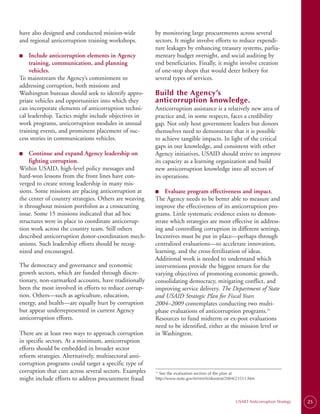 have also designed and conducted mission-wide           by monitoring large procurements across several
and regional anticorruption training workshops.         sectors. It might involve efforts to reduce expendi­
                                                        ture leakages by enhancing treasury systems, parlia­
■
■	   Include anticorruption elements in Agency          mentary budget oversight, and social auditing by
     training, communication, and planning              end beneficiaries. Finally, it might involve creation
     vehicles.                                          of one-stop shops that would deter bribery for
To mainstream the Agency’s commitment to                several types of services.
addressing corruption, both missions and
Washington bureaus should seek to identify appro­       Build the Agency’s
priate vehicles and opportunities into which they       anticorruption knowledge.
can incorporate elements of anticorruption techni­      Anticorruption assistance is a relatively new area of
cal leadership. Tactics might include objectives in     practice and, in some respects, faces a credibility
work programs, anticorruption modules in annual         gap. Not only host government leaders but donors
training events, and prominent placement of suc­        themselves need to demonstrate that it is possible
cess stories in communications vehicles.                to achieve tangible impacts. In light of the critical
                                                        gaps in our knowledge, and consistent with other
■
■	   Continue and expand Agency leadership on           Agency initiatives, USAID should strive to improve
     fighting corruption.                               its capacity as a learning organization and build
Within USAID, high-level policy messages and            new anticorruption knowledge into all sectors of
hard-won lessons from the front lines have con­         its operations.
verged to create strong leadership in many mis­
sions. Some missions are placing anticorruption at      ■	 Evaluate program effectiveness and impact.
                                                        ■
the center of country strategies. Others are weaving    The Agency needs to be better able to measure and
it throughout mission portfolios as a crosscutting      improve the effectiveness of its anticorruption pro­
issue. Some 15 missions indicated that ad hoc           grams. Little systematic evidence exists to demon­
structures were in place to coordinate anticorrup­      strate which strategies are most effective in address­
tion work across the country team. Still others         ing and controlling corruption in different settings.
described anticorruption donor-coordination mech­       Incentives must be put in place—perhaps through
anisms. Such leadership efforts should be recog­        centralized evaluations—to accelerate innovation,
nized and encouraged.                                   learning, and the cross-fertilization of ideas.
                                                        Additional work is needed to understand which
The democracy and governance and economic               interventions provide the biggest return for the
growth sectors, which are funded through discre­        varying objectives of promoting economic growth,
tionary, non-earmarked accounts, have traditionally     consolidating democracy, mitigating conflict, and
been the most involved in efforts to reduce corrup­     improving service delivery. The Department of State
tion. Others—such as agriculture, education,            and USAID Strategic Plan for Fiscal Years
energy, and health—are equally hurt by corruption       2004–2009 contemplates conducting two multi-
but appear underrepresented in current Agency           phase evaluations of anticorruption programs.25
anticorruption efforts.                                 Resources to fund midterm or ex-post evaluations
                                                        need to be identified, either at the mission level or
There are at least two ways to approach corruption      in Washington.
in specific sectors. At a minimum, anticorruption
efforts should be embedded in broader sector
reform strategies. Alternatively, multisectoral anti­
corruption programs could target a specific type of
corruption that cuts across several sectors. Examples   25
                                                          See the evaluation section of the plan at
might include efforts to address procurement fraud      http://www.state.gov/m/rm/rls/dosstrat/2004/23511.htm




                                                                                                  USAID Anticorruption Strategy   25
 