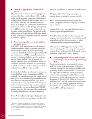 ■
         ■	   Establish an Agency-wide “community of                          tation of sexual favors in exchange for higher grades
              practice.”
         The community of practice is an emerging infor­                      Philippines. Rule of law program designed to
         mation technology-based tool that will be used to                    increase access to justice for women and girls
         collect and disseminate anticorruption learning to
         various technical bureaus, field missions, and exter­                Russia. Investigative journalism training, press
         nal partners. The first task for this community                      events, and public awareness campaign on traffick­
         would be to design and facilitate the dissemination                  ing in persons
         and implementation of this strategy. Subsequently,
         it would become the key forum for pursuing cut-                      Angola. Civil society advocacy efforts focusing on
         ting-edge initiatives within the Agency and could                    housing rights of displaced women
         address some of the particularly challenging issues
         it faces, such as political party corruption, immuni­                West Africa Regional Program. Economic growth
         ty, and state capture.                                               program in support of women-owned business with
                                                                              an emphasis on lobbying government to reduce
         ■
         ■	  Promote synergies between gender and anti-                       corruption and nontransparent procedures.
             corruption work.
         In USAID’s work across every sector, it is impor­                    The Agency should engage in a dialogue on the
         tant to incorporate efforts to prevent corruption                    ways in which gender and corruption interplay in
         and to integrate gender. Both are crosscutting                       order to better understand the challenges it poses as
         issues, but the links between corruption and gender                  well as the opportunities it may present.
         are unclear. Some USAID-financed work on cor­
         ruption victimization in Latin America has incor­                    ■
                                                                              ■	  Develop and promote mission-wide, regional,
         porated gender analysis26 but, in general, not                           and Washington-based anticorruption training
         enough is known about the differential impact of                         vehicles.
         corruption on women and men, nor are the ways                        Some mission directors have organized mission-
         in which women cope with or attempt to reduce it                     wide workshops on anticorruption to develop a
         well understood. More work is needed.                                common language for discussing the problem and
                                                                              generating multisectoral solutions. To ensure that
         Similarly, the links between efforts to reduce corrup­               the Agency has a cadre that is well prepared to
         tion and address gender inequalities should be                       implement this strategy, USAID will increase its
         explored. For example, ensuring that public employ­                  commitment to this holistic approach to training.
         ment practices are sensitive to gender and diversity                 In support of this, DCHA’s Office of Democracy
         requirements is a benefit in its own right. But it                   and Governance and the anticorruption communi­
         may also help to break up closed, exclusionary net­                  ty of practice will develop appropriate training
         works in these institutions that create an enabling                  modules for use by missions, bureaus, or other
         environment for corruption. Examples of USAID                        interested USAID operating units.
         mission programs that incorporate both anticorrup­
         tion and gender elements include the following:

         Benin. A civic education program designed to edu­
         cate women and girls on corruption and the solici­

         26
           See Mitch Seligson, Corruption and Democratization in Latin
         America, University of Pittsburgh Latin American Public Opinion
         Project. Results from seven recent surveys conducted by the Bureau
         for Latin America and the Caribbean will soon be available at
         <www.usaid.gov>.




26   USAID Anticorruption Strategy
 