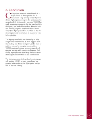 8. Conclusion

C
         orruption is now seen unequivocally as a
         major barrier to development, and its
         reduction is a top priority for development
efforts. Fighting this scourge is also fundamental to
advancing U.S. foreign policy interests. USAID has
made important advances in the few years in which
the Agency has worked in this field. However, cur­
rent learning, together with recent world events,
compel the Agency to rethink its efforts in the area
of corruption and to reevaluate its placement with­
in its priorities.

The Agency must build new knowledge to help
design better interventions. It must support coun­
tries making real efforts to improve, and it must be
quick to respond to emerging opportunities.
USAID must develop new ways to work and seek
out new partners with whom to collaborate. And
finally, Agency leaders must bring the focus of the
entire organization to bear on this commitment.

The implementation of the actions in this strategy
will position USAID to make a significant and
growing contribution to the fight against corrup­
tion in the new century.




                                                        USAID Anticorruption Strategy   27
 