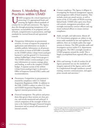 Annex 1. Modeling Best                                   ■	    Contract compliance. The Agency is diligent in
                                                                        investigating the financial management capacity
         Practices within USAID                                         and management skills of fund recipients. This
                                                                        includes onsite pre-award surveys, as well as

         U
                  SAID recognizes the critical importance of
                  protecting U.S.-appropriated funds and                review of the A-133 audits of NGOs receiving
                  ensuring the highest ethical standards of             federal funds. USAID relies upon strict finan­
         conduct for its staff and contractors. The Agency              cial controls, management procedures, and
         does this through promoting transparency of its                oversight exercised by contract officers and cog­
         operations, accountability in its programs and use             nizant technical officers to ensure contract
         of funds, competitiveness in procurement, and high             compliance.
         standards for internal financial and operational
         controls.                                                ■	    Audit, oversight, and enforcement. Almost all
                                                                        U.S. Government programs are subject to rig­
         ■	   Transparency. Information on procurement                  orous audit standards by law and regulation. In
              activities, in terms of requests for proposals or         addition, there are in-depth audits that target
              applications and information on awards, is                systems or themes. The OIG provides audit and
              available publicly. Information on all procure­           investigative services within U.S. departments
              ment actions in excess of $25,000 is accessible           and agencies. The OIG’s oversight extends to
              on the USAID website (<http://www.usaid.gov/              USAID programs around the world. This is
              business/>) and the general U.S. Government               largely accomplished from regional offices over­
              website FedBizOpps (<http://www.eps.gov>).                seas.
              The USAID website (<www.usaid.gov>) con­
              tains information on country strategic plans        ■	    Ethics and training. A code of conduct for all
              and funding, as well as the complete USAID                Agency personnel sets out the standards of
              budget. A separate section of the website                 integrity expected of the Agency and its staff.
              (<http://www.usaid.gov/oig/>) is devoted to               It is implemented through mandatory annual
              Office of Inspector General (OIG) audits and              training, extensive communication, and appro­
              recommendations.                                          priate rewards and sanctions.26

         ■	   Procurement. Competition in procurement is
              ensured by compliance with U.S. Federal
              Acquisition Regulations (FAR). In addition to
              the FAR, USAID is subject to other U.S. laws
              and USAID Acquisition Regulations, the
              Agency’s internal procurement rules.

         ■	   Financial management. The policies and proce­
              dures that govern these systems are clear, pre­
              cise, and strictly monitored and enforced. A
              critical component of the oversight of these sys­
              tems is the Federal Managers Financial Integrity
              Assessment and an annual self-assessment of
                                                                    See Principles of Ethical Conduct for Government Officers and
                                                                  26.
              internal controls.                                  Employees at <http://www.usoge.gov/pages/laws_regs
                                                                  _fedreg_stats/lrfs_files/exeorders/eo12731.html>.




28   USAID Anticorruption Strategy
 