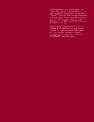 This Strategy Paper can be ordered from USAID’s
Development Experience Clearing House (DEC). To
order or download, go to www.dec.org and enter
PD-ACA-557 as the document identification number
in the search box. The DEC may also be contacted at
8403 Colesville Road, Ste 210, Silver Spring, MD
20910; tel 301-562-0641; fax 301-588-7787; email
docorder@dec.cdie.org.

Editorial, design, and production assistance was
provided by IBI–International Business Initiatives,
Arlington, Va., under contract no. HFM-C-00-01-
00143-00. For more information, contact IBI’s
Publications and Graphics Support Project staff at
703-525-2277 or pgsp@ibi-usa.com.
 