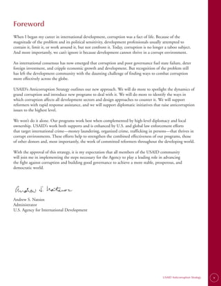 Foreword
When I began my career in international development, corruption was a fact of life. Because of the
magnitude of the problem and its political sensitivity, development professionals usually attempted to
contain it, limit it, or work around it, but not confront it. Today, corruption is no longer a taboo subject.
And more importantly, we can’t ignore it because development cannot thrive in a corrupt environment.

An international consensus has now emerged that corruption and poor governance fuel state failure, deter
foreign investment, and cripple economic growth and development. But recognition of the problem still
has left the development community with the daunting challenge of finding ways to combat corruption
more effectively across the globe.

USAID’s Anticorruption Strategy outlines our new approach. We will do more to spotlight the dynamics of
grand corruption and introduce new programs to deal with it. We will do more to identify the ways in
which corruption affects all development sectors and design approaches to counter it. We will support
reformers with rapid response assistance, and we will support diplomatic initiatives that raise anticorruption
issues to the highest level.

We won’t do it alone. Our programs work best when complemented by high-level diplomacy and local
ownership. USAID’s work both supports and is enhanced by U.S. and global law enforcement efforts
that target international crime—money laundering, organized crime, trafficking in persons—that thrives in
corrupt environments. These efforts help to strengthen the combined effectiveness of our programs, those
of other donors and, most importantly, the work of committed reformers throughout the developing world.

With the approval of this strategy, it is my expectation that all members of the USAID community
will join me in implementing the steps necessary for the Agency to play a leading role in advancing
the fight against corruption and building good governance to achieve a more stable, prosperous, and
democratic world.




Andrew S. Natsios
Administrator
U.S. Agency for International Development




                                                                                           USAID Anticorruption Strategy   v
 