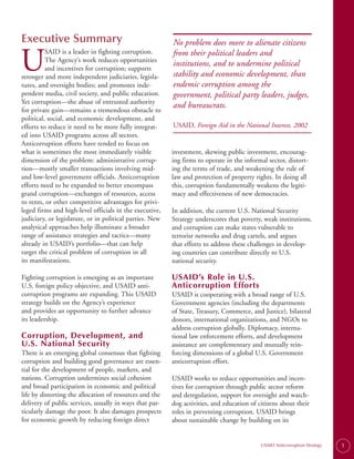 Executive Summary                                         No problem does more to alienate citizens

U
          SAID is a leader in fighting corruption.        from their political leaders and
          The Agency’s work reduces opportunities
                                                          institutions, and to undermine political
          and incentives for corruption; supports
stronger and more independent judiciaries, legisla­       stability and economic development, than
tures, and oversight bodies; and promotes inde­           endemic corruption among the
pendent media, civil society, and public education.       government, political party leaders, judges,
Yet corruption—the abuse of entrusted authority
                                                          and bureaucrats.
for private gain—remains a tremendous obstacle to
political, social, and economic development, and
efforts to reduce it need to be more fully integrat­      USAID, Foreign Aid in the National Interest, 2002
ed into USAID programs across all sectors.
Anticorruption efforts have tended to focus on
what is sometimes the most immediately visible            investment, skewing public investment, encourag­
dimension of the problem: administrative corrup-          ing firms to operate in the informal sector, distort­
tion—mostly smaller transactions involving mid-           ing the terms of trade, and weakening the rule of
and low-level government officials. Anticorruption        law and protection of property rights. In doing all
efforts need to be expanded to better encompass           this, corruption fundamentally weakens the legiti­
grand corruption—exchanges of resources, access           macy and effectiveness of new democracies.
to rents, or other competitive advantages for privi­
leged firms and high-level officials in the executive,    In addition, the current U.S. National Security
judiciary, or legislature, or in political parties. New   Strategy underscores that poverty, weak institutions,
analytical approaches help illuminate a broader           and corruption can make states vulnerable to
range of assistance strategies and tactics—many           terrorist networks and drug cartels, and argues
already in USAID’s portfolio—that can help                that efforts to address these challenges in develop­
target the critical problem of corruption in all          ing countries can contribute directly to U.S.
its manifestations.                                       national security.

Fighting corruption is emerging as an important           USAID’s Role in U.S.
U.S. foreign policy objective, and USAID anti­            Anticorruption Efforts
corruption programs are expanding. This USAID             USAID is cooperating with a broad range of U.S.
strategy builds on the Agency’s experience                Government agencies (including the departments
and provides an opportunity to further advance            of State, Treasury, Commerce, and Justice), bilateral
its leadership.                                           donors, international organizations, and NGOs to
                                                          address corruption globally. Diplomacy, interna­
Corruption, Development, and                              tional law enforcement efforts, and development
U.S. National Security                                    assistance are complementary and mutually rein­
There is an emerging global consensus that fighting       forcing dimensions of a global U.S. Government
corruption and building good governance are essen­        anticorruption effort.
tial for the development of people, markets, and
nations. Corruption undermines social cohesion            USAID works to reduce opportunities and incen­
and broad participation in economic and political         tives for corruption through public sector reform
life by distorting the allocation of resources and the    and deregulation, support for oversight and watch­
delivery of public services, usually in ways that par­    dog activities, and education of citizens about their
ticularly damage the poor. It also damages prospects      roles in preventing corruption. USAID brings
for economic growth by reducing foreign direct            about sustainable change by building on its


                                                                                            USAID Anticorruption Strategy   1
 