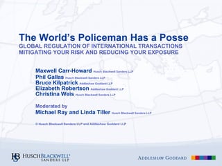 The World’s Policeman Has a Posse GLOBAL REGULATION OF INTERNATIONAL TRANSACTIONS MITIGATING YOUR RISK AND REDUCING YOUR EXPOSURE Maxwell Carr-Howard  Husch Blackwell Sanders LLP Phil Gallas  Husch Blackwell Sanders LLP   Bruce Kilpatrick  Addleshaw Goddard LLP Elizabeth Robertson  Addleshaw Goddard LLP Christina Weis  Husch Blackwell Sanders LLP Moderated by   Michael Ray and Linda Tiller  Husch Blackwell Sanders LLP © Husch Blackwell Sanders LLP and Addleshaw Goddard LLP 