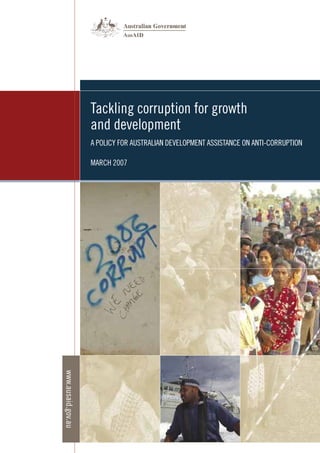 Tackling corruption for growth
and development
A POLICY FOR AUSTRALIAN DEVELOPMENT ASSISTANCE ON ANTI-CORRUPTION
MARCH 2007
www.ausaid.gov.au
 