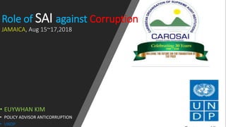 Role of SAI against Corruption
JAMAICA, Aug 15~17,2018
• EUYWHAN KIM
• POLICY ADVISOR ANTICORRUPTION
• UNDP
 