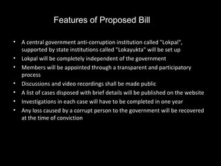 Features of Proposed Bill

•   A central government anti-corruption institution called "Lokpal",
    supported by state institutions called "Lokayukta" will be set up
•   Lokpal will be completely independent of the government
•   Members will be appointed through a transparent and participatory
    process
•   Discussions and video recordings shall be made public
•   A list of cases disposed with brief details will be published on the website
•   Investigations in each case will have to be completed in one year
•   Any loss caused by a corrupt person to the government will be recovered
    at the time of conviction
 
