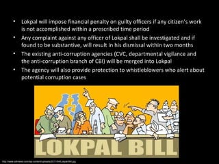 •      Lokpal will impose financial penalty on guilty officers if any citizen’s work
                is not accomplished within a prescribed time period
         •      Any complaint against any officer of Lokpal shall be investigated and if
                found to be substantive, will result in his dismissal within two months
         •      The existing anti-corruption agencies (CVC, departmental vigilance and
                the anti-corruption branch of CBI) will be merged into Lokpal
         •      The agency will also provide protection to whistleblowers who alert about
                potential corruption cases




http://www.srknews.com/wp-content/uploads/2011/04/Lokpal-Bill.jpg
 