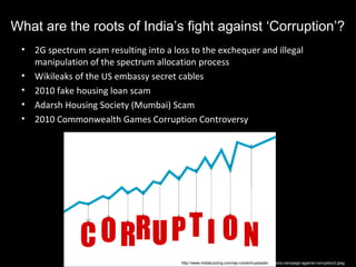 What are the roots of India’s fight against ‘Corruption’?
 •   2G spectrum scam resulting into a loss to the exchequer and illegal
     manipulation of the spectrum allocation process
 •   Wikileaks of the US embassy secret cables
 •   2010 fake housing loan scam
 •   Adarsh Housing Society (Mumbai) Scam
 •   2010 Commonwealth Games Corruption Controversy




                                         http://www.indiabuzzing.com/wp-content/uploads/cbi-sms-campaign-against-corruption2.jpeg
 