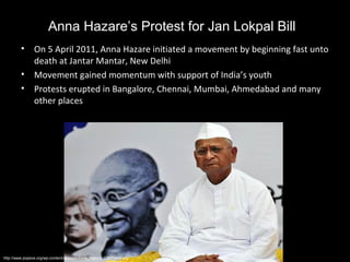 Anna Hazare’s Protest for Jan Lokpal Bill
         •     On 5 April 2011, Anna Hazare initiated a movement by beginning fast unto
               death at Jantar Mantar, New Delhi
         •     Movement gained momentum with support of India’s youth
         •     Protests erupted in Bangalore, Chennai, Mumbai, Ahmedabad and many
               other places




http://www.popeve.org/wp-content/uploads/Anna_Hazare_Con73442.jpg
 