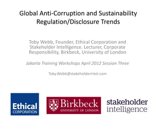 Global Anti-Corruption and Sustainability
Regulation/Disclosure Trends
Toby Webb, Founder, Ethical Corporation and
Stakeholder Intelligence. Lecturer, Corporate
Responsibility, Birkbeck, University of London
Jakarta Training Workshops April 2012 Session Three
Toby.Webb@stakeholderintel.com
 