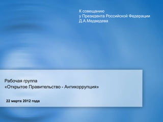 К совещанию
                               у Президента Российской Федерации
                               Д.А.Медведева




Рабочая группа
«Открытое Правительство - Антикоррупция»


22 марта 2012 года
 