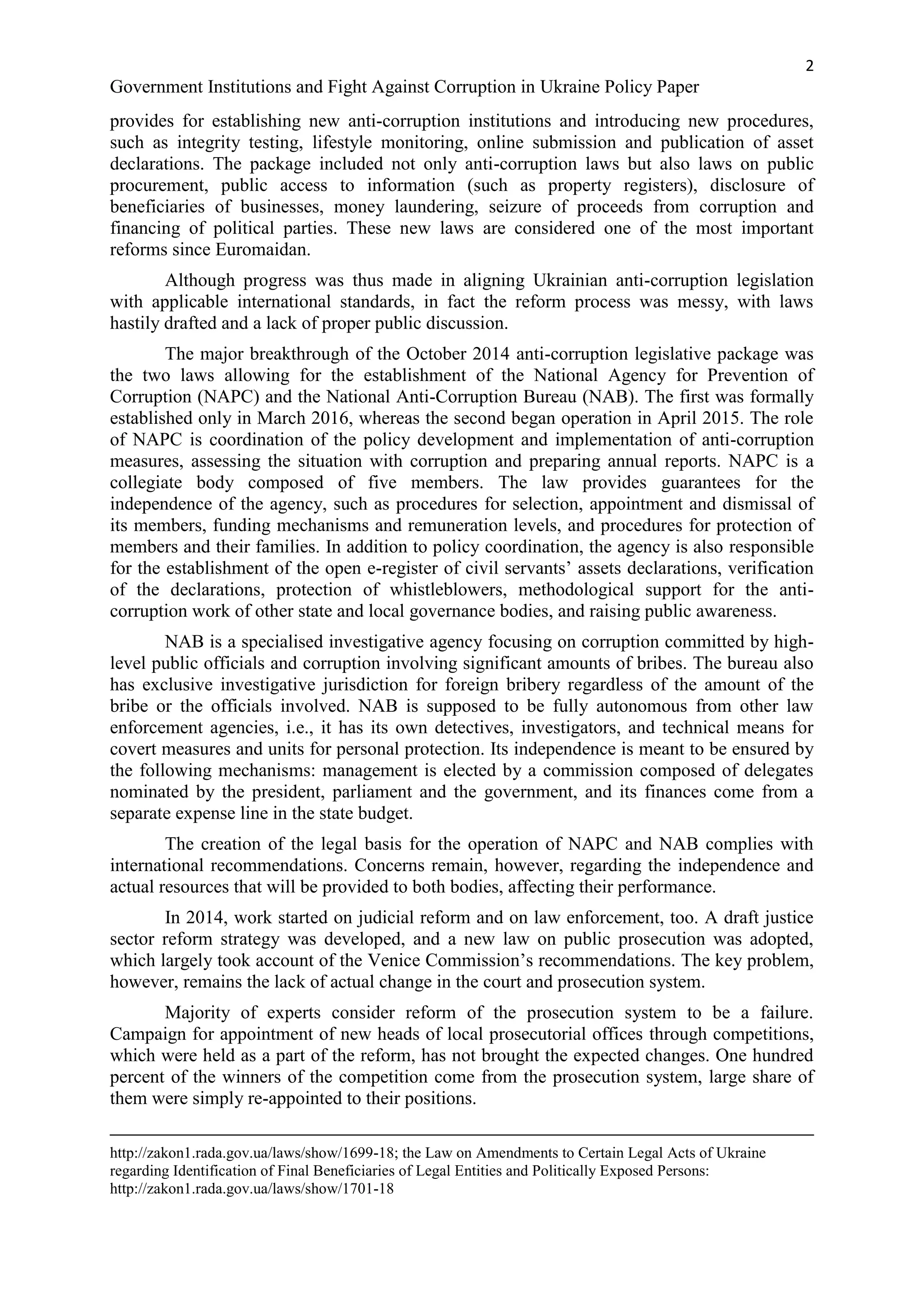 2
Government Institutions and Fight Against Corruption in Ukraine Policy Paper
provides for establishing new anti-corruption institutions and introducing new procedures,
such as integrity testing, lifestyle monitoring, online submission and publication of asset
declarations. The package included not only anti-corruption laws but also laws on public
procurement, public access to information (such as property registers), disclosure of
beneficiaries of businesses, money laundering, seizure of proceeds from corruption and
financing of political parties. These new laws are considered one of the most important
reforms since Euromaidan.
Although progress was thus made in aligning Ukrainian anti-corruption legislation
with applicable international standards, in fact the reform process was messy, with laws
hastily drafted and a lack of proper public discussion.
The major breakthrough of the October 2014 anti-corruption legislative package was
the two laws allowing for the establishment of the National Agency for Prevention of
Corruption (NAPC) and the National Anti-Corruption Bureau (NAB). The first was formally
established only in March 2016, whereas the second began operation in April 2015. The role
of NAPC is coordination of the policy development and implementation of anti-corruption
measures, assessing the situation with corruption and preparing annual reports. NAPC is a
collegiate body composed of five members. The law provides guarantees for the
independence of the agency, such as procedures for selection, appointment and dismissal of
its members, funding mechanisms and remuneration levels, and procedures for protection of
members and their families. In addition to policy coordination, the agency is also responsible
for the establishment of the open e-register of civil servants’ assets declarations, verification
of the declarations, protection of whistleblowers, methodological support for the anti-
corruption work of other state and local governance bodies, and raising public awareness.
NAB is a specialised investigative agency focusing on corruption committed by high-
level public officials and corruption involving significant amounts of bribes. The bureau also
has exclusive investigative jurisdiction for foreign bribery regardless of the amount of the
bribe or the officials involved. NAB is supposed to be fully autonomous from other law
enforcement agencies, i.e., it has its own detectives, investigators, and technical means for
covert measures and units for personal protection. Its independence is meant to be ensured by
the following mechanisms: management is elected by a commission composed of delegates
nominated by the president, parliament and the government, and its finances come from a
separate expense line in the state budget.
The creation of the legal basis for the operation of NAPC and NAB complies with
international recommendations. Concerns remain, however, regarding the independence and
actual resources that will be provided to both bodies, affecting their performance.
In 2014, work started on judicial reform and on law enforcement, too. A draft justice
sector reform strategy was developed, and a new law on public prosecution was adopted,
which largely took account of the Venice Commission’s recommendations. The key problem,
however, remains the lack of actual change in the court and prosecution system.
Majority of experts consider reform of the prosecution system to be a failure.
Campaign for appointment of new heads of local prosecutorial offices through competitions,
which were held as a part of the reform, has not brought the expected changes. One hundred
percent of the winners of the competition come from the prosecution system, large share of
them were simply re-appointed to their positions.
http://zakon1.rada.gov.ua/laws/show/1699-18; the Law on Amendments to Certain Legal Acts of Ukraine
regarding Identification of Final Beneficiaries of Legal Entities and Politically Exposed Persons:
http://zakon1.rada.gov.ua/laws/show/1701-18
 