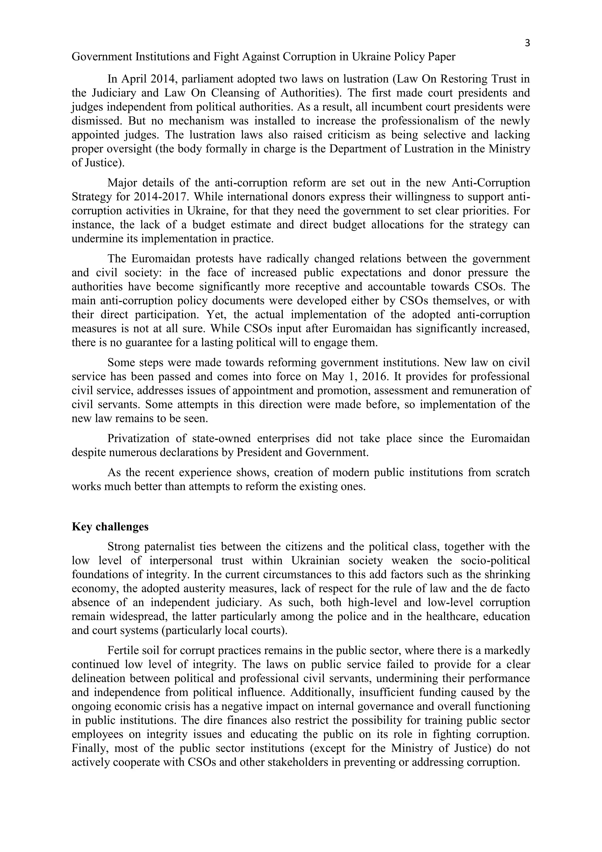 3
Government Institutions and Fight Against Corruption in Ukraine Policy Paper
In April 2014, parliament adopted two laws on lustration (Law On Restoring Trust in
the Judiciary and Law On Cleansing of Authorities). The first made court presidents and
judges independent from political authorities. As a result, all incumbent court presidents were
dismissed. But no mechanism was installed to increase the professionalism of the newly
appointed judges. The lustration laws also raised criticism as being selective and lacking
proper oversight (the body formally in charge is the Department of Lustration in the Ministry
of Justice).
Major details of the anti-corruption reform are set out in the new Anti-Corruption
Strategy for 2014-2017. While international donors express their willingness to support anti-
corruption activities in Ukraine, for that they need the government to set clear priorities. For
instance, the lack of a budget estimate and direct budget allocations for the strategy can
undermine its implementation in practice.
The Euromaidan protests have radically changed relations between the government
and civil society: in the face of increased public expectations and donor pressure the
authorities have become significantly more receptive and accountable towards CSOs. The
main anti-corruption policy documents were developed either by CSOs themselves, or with
their direct participation. Yet, the actual implementation of the adopted anti-corruption
measures is not at all sure. While CSOs input after Euromaidan has significantly increased,
there is no guarantee for a lasting political will to engage them.
Some steps were made towards reforming government institutions. New law on civil
service has been passed and comes into force on May 1, 2016. It provides for professional
civil service, addresses issues of appointment and promotion, assessment and remuneration of
civil servants. Some attempts in this direction were made before, so implementation of the
new law remains to be seen.
Privatization of state-owned enterprises did not take place since the Euromaidan
despite numerous declarations by President and Government.
As the recent experience shows, creation of modern public institutions from scratch
works much better than attempts to reform the existing ones.
Key challenges
Strong paternalist ties between the citizens and the political class, together with the
low level of interpersonal trust within Ukrainian society weaken the socio-political
foundations of integrity. In the current circumstances to this add factors such as the shrinking
economy, the adopted austerity measures, lack of respect for the rule of law and the de facto
absence of an independent judiciary. As such, both high-level and low-level corruption
remain widespread, the latter particularly among the police and in the healthcare, education
and court systems (particularly local courts).
Fertile soil for corrupt practices remains in the public sector, where there is a markedly
continued low level of integrity. The laws on public service failed to provide for a clear
delineation between political and professional civil servants, undermining their performance
and independence from political influence. Additionally, insufficient funding caused by the
ongoing economic crisis has a negative impact on internal governance and overall functioning
in public institutions. The dire finances also restrict the possibility for training public sector
employees on integrity issues and educating the public on its role in fighting corruption.
Finally, most of the public sector institutions (except for the Ministry of Justice) do not
actively cooperate with CSOs and other stakeholders in preventing or addressing corruption.
 