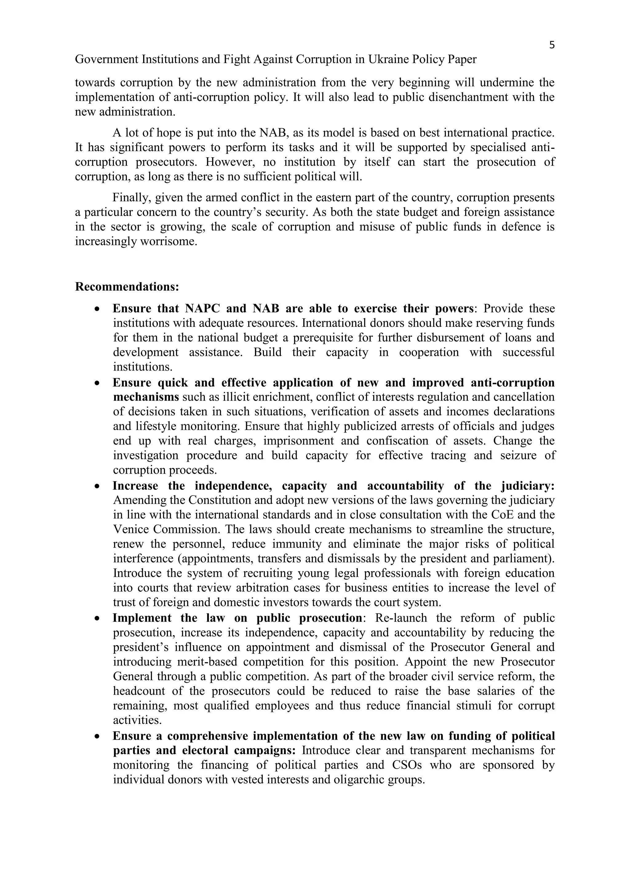 5
Government Institutions and Fight Against Corruption in Ukraine Policy Paper
towards corruption by the new administration from the very beginning will undermine the
implementation of anti-corruption policy. It will also lead to public disenchantment with the
new administration.
A lot of hope is put into the NAB, as its model is based on best international practice.
It has significant powers to perform its tasks and it will be supported by specialised anti-
corruption prosecutors. However, no institution by itself can start the prosecution of
corruption, as long as there is no sufficient political will.
Finally, given the armed conflict in the eastern part of the country, corruption presents
a particular concern to the country’s security. As both the state budget and foreign assistance
in the sector is growing, the scale of corruption and misuse of public funds in defence is
increasingly worrisome.
Recommendations:
 Ensure that NAPC and NAB are able to exercise their powers: Provide these
institutions with adequate resources. International donors should make reserving funds
for them in the national budget a prerequisite for further disbursement of loans and
development assistance. Build their capacity in cooperation with successful
institutions.
 Ensure quick and effective application of new and improved anti-corruption
mechanisms such as illicit enrichment, conflict of interests regulation and cancellation
of decisions taken in such situations, verification of assets and incomes declarations
and lifestyle monitoring. Ensure that highly publicized arrests of officials and judges
end up with real charges, imprisonment and confiscation of assets. Change the
investigation procedure and build capacity for effective tracing and seizure of
corruption proceeds.
 Increase the independence, capacity and accountability of the judiciary:
Amending the Constitution and adopt new versions of the laws governing the judiciary
in line with the international standards and in close consultation with the CoE and the
Venice Commission. The laws should create mechanisms to streamline the structure,
renew the personnel, reduce immunity and eliminate the major risks of political
interference (appointments, transfers and dismissals by the president and parliament).
Introduce the system of recruiting young legal professionals with foreign education
into courts that review arbitration cases for business entities to increase the level of
trust of foreign and domestic investors towards the court system.
 Implement the law on public prosecution: Re-launch the reform of public
prosecution, increase its independence, capacity and accountability by reducing the
president’s influence on appointment and dismissal of the Prosecutor General and
introducing merit-based competition for this position. Appoint the new Prosecutor
General through a public competition. As part of the broader civil service reform, the
headcount of the prosecutors could be reduced to raise the base salaries of the
remaining, most qualified employees and thus reduce financial stimuli for corrupt
activities.
 Ensure a comprehensive implementation of the new law on funding of political
parties and electoral campaigns: Introduce clear and transparent mechanisms for
monitoring the financing of political parties and CSOs who are sponsored by
individual donors with vested interests and oligarchic groups.
 