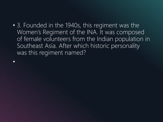 • 3. Founded in the 1940s, this regiment was the
Women’s Regiment of the INA. It was composed
of female volunteers from the Indian population in
Southeast Asia. After which historic personality
was this regiment named?
•
 
