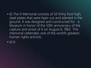 • 6) The X Memorial consists of 50 thirty foot high,
steel plates that were laser-cut and planted in the
ground. It was designed and constructed for a
Museum in honor of the 50th anniversary of the
capture and arrest of X on August 6, 1962. This
memorial celebrates one of the world’s greatest
human rights activists.
• Id X
 
