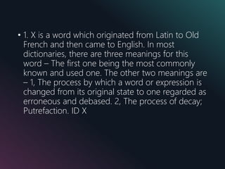 • 1. X is a word which originated from Latin to Old
French and then came to English. In most
dictionaries, there are three meanings for this
word – The first one being the most commonly
known and used one. The other two meanings are
– 1, The process by which a word or expression is
changed from its original state to one regarded as
erroneous and debased. 2, The process of decay;
Putrefaction. ID X
 