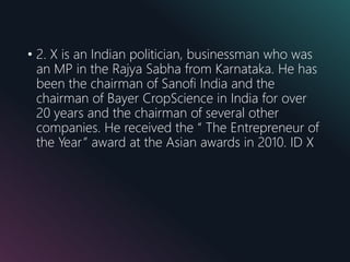 • 2. X is an Indian politician, businessman who was
an MP in the Rajya Sabha from Karnataka. He has
been the chairman of Sanofi India and the
chairman of Bayer CropScience in India for over
20 years and the chairman of several other
companies. He received the “ The Entrepreneur of
the Year” award at the Asian awards in 2010. ID X
 