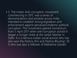• 5. The Indian Anti-corruption movement
commencing in 2011, was a series of
demonstrations and protests across India
intended to establish strong legislation and
enforcement against perceived endemic political
corruption. The movement gained momentum
from 5 April 2011 when anti-corruption activist X
began a hunger strike at the Jantar Mantar in
Delhi. X is a famous Indian social activist who has
also won the Padma Shri and Padma Bhushan. ID
X who was also a follower of Mahatma Gandhi.
 