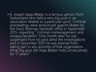 • 6. Joseph Sepp Blatter is a famous person from
Switzerland who held a very big post in an
association related to a particular sport. Criminal
proceedings were announced against Blatter by
the Swiss Attorney General’s office in September
2015, regarding “ criminal mismanagement and
misappropriation.” One month later he was
suspended from his post amid the investigations
and in December 2015 he was banned from
taking part in any activities of that organisation.
What big post did Sepp Blatter hold consecutively
for 17 years?
 