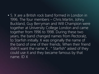 • 5. X are a British rock band formed in London in
1996. The four members – Chris Martin, Johny
Buckland, Guy Berryman and Will Champion were
together at University College London and came
together from 1996 to 1998. During these two
years, the band changed names from Pectoralz,
to Starfish initially. X was originally the name of
the band of one of their friends. When their friend
didn’t want the name X , “ Starfish” asked of they
could use it and they became famous by that
name. ID X
 