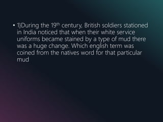 • 1}During the 19th century, British soldiers stationed
in India noticed that when their white service
uniforms became stained by a type of mud there
was a huge change. Which english term was
coined from the natives word for that particular
mud
 