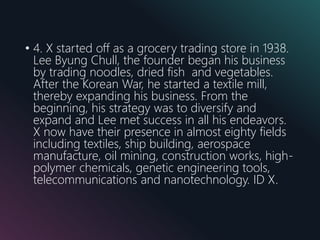• 4. X started off as a grocery trading store in 1938.
Lee Byung Chull, the founder began his business
by trading noodles, dried fish and vegetables.
After the Korean War, he started a textile mill,
thereby expanding his business. From the
beginning, his strategy was to diversify and
expand and Lee met success in all his endeavors.
X now have their presence in almost eighty fields
including textiles, ship building, aerospace
manufacture, oil mining, construction works, high-
polymer chemicals, genetic engineering tools,
telecommunications and nanotechnology. ID X.
 