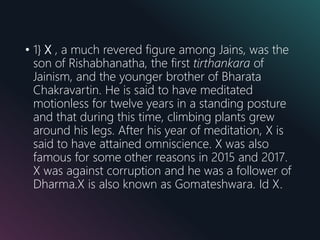 • 1} X , a much revered figure among Jains, was the
son of Rishabhanatha, the first tirthankara of
Jainism, and the younger brother of Bharata
Chakravartin. He is said to have meditated
motionless for twelve years in a standing posture
and that during this time, climbing plants grew
around his legs. After his year of meditation, X is
said to have attained omniscience. X was also
famous for some other reasons in 2015 and 2017.
X was against corruption and he was a follower of
Dharma.X is also known as Gomateshwara. Id X.
 