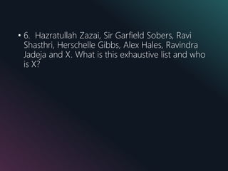 • 6. Hazratullah Zazai, Sir Garfield Sobers, Ravi
Shasthri, Herschelle Gibbs, Alex Hales, Ravindra
Jadeja and X. What is this exhaustive list and who
is X?
 