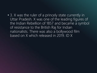 • 3. X was the ruler of a princely state currently in
Uttar Pradesh. X was one of the leading figures of
the Indian Rebellion of 1857 and became a symbol
of resistance to the British Raj for Indian
nationalists. There was also a bollywood film
based on X which released in 2019. ID X
 
