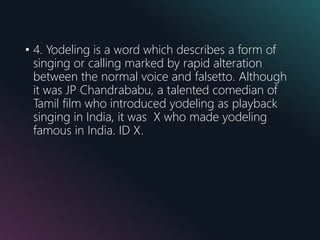 • 4. Yodeling is a word which describes a form of
singing or calling marked by rapid alteration
between the normal voice and falsetto. Although
it was JP Chandrababu, a talented comedian of
Tamil film who introduced yodeling as playback
singing in India, it was X who made yodeling
famous in India. ID X.
 