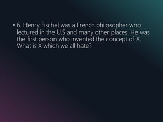 • 6. Henry Fischel was a French philosopher who
lectured in the U.S and many other places. He was
the first person who invented the concept of X.
What is X which we all hate?
 