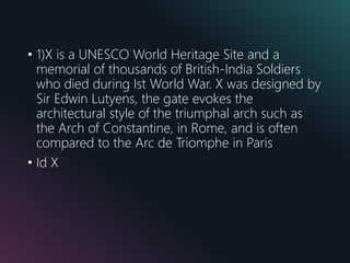 • 1)X is a UNESCO World Heritage Site and a
memorial of thousands of British-India Soldiers
who died during Ist World War. X was designed by
Sir Edwin Lutyens, the gate evokes the
architectural style of the triumphal arch such as
the Arch of Constantine, in Rome, and is often
compared to the Arc de Triomphe in Paris
• Id X
 