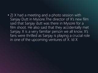 • 2} X had a meeting and a photo session with
Sanjay Dutt in Mysore.The director of X’s new film
said that Sanjay dutt was there in Mysore for a
film shoot. He also said that they accidentally met
Sanjay. X is a very familiar person we all know. X’s
fans were thrilled as Sanjay is playing a crucial role
in one of the upcoming ventures of X. Id X
 