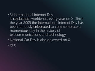 • 3} International Internet Day
is celebrated worldwide, every year on X. Since
the year 2005 the International Internet Day has
been famously celebrated to commemorate a
momentous day in the history of
telecommunications and technology.
• National Cat Day is also observed on X
• Id X
 