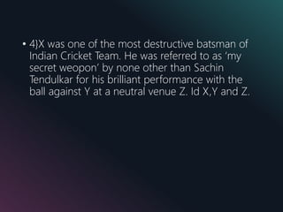 • 4}X was one of the most destructive batsman of
Indian Cricket Team. He was referred to as ‘my
secret weopon’ by none other than Sachin
Tendulkar for his brilliant performance with the
ball against Y at a neutral venue Z. Id X,Y and Z.
 
