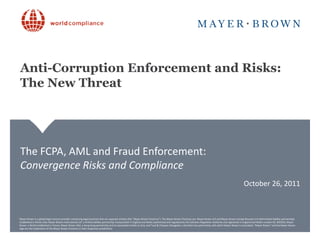 Anti-Corruption Enforcement and Risks:
The New Threat




The FCPA, AML and Fraud Enforcement:
Convergence Risks and Compliance
                                                                                                                                                                                                                 October 26, 2011



Mayer Brown is a global legal services provider comprising legal practices that are separate entities (the "Mayer Brown Practices"). The Mayer Brown Practices are: Mayer Brown LLP and Mayer Brown Europe-Brussels LLP both limited liability partnerships
Mayer Brown is a global legal services provider comprising a limited liability partnership incorporated in England Brown Practices"). The Mayer Brown Practices are: Mayer Brown LLP and Mayerregistered in England and Wales number OC 303359); Mayer
established in Illinois USA; Mayer Brown International LLP, legal practices that are separate entities (the "Mayer and Wales (authorized and regulated by the Solicitors Regulation Authority and Brown Europe-Brussels LLP both limited liability partnerships
established in Illinois USA; Mayer Brown International LLP, a limited liability partnershipits associated entities in Asia; Wales (authorized and regulated a Brazilian law partnership with whichand registered is associated. "Mayer Brown" and the Mayer Brown
Brown, a SELAS established in France; Mayer Brown JSM, a Hong Kong partnership and incorporated in England and and Tauil & Chequer Advogados, by the Solicitors Regulation Authority Mayer Brown in England and Wales number OC 303359); Mayer
Brown, athe trademarks of theFrance; Mayer Brown JSM, their respective jurisdictions. its associated entities in Asia; and Tauil & Chequer Advogados, a Brazilian law partnership with which Mayer Brown is associated. "Mayer Brown" and the Mayer Brown
logo are SELAS established in Mayer Brown Practices in a Hong Kong partnership and
logo are the trademarks of the Mayer Brown Practices in their respective jurisdictions.
 
