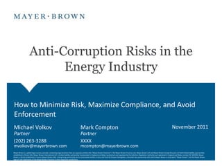 Anti-Corruption Risks in the
                          Energy Industry

How to Minimize Risk, Maximize Compliance, and Avoid
Enforcement
Michael Volkov                                                                         Mark Compton                                                                                                            November 2011
Partner                                                                                Partner
(202) 263-3288                                                                         XXXX
mvolkov@mayerbrown.com                                                                 mcompton@mayerbrown.com
Mayer Brown is a global legal services provider comprising legal practices that are separate entities (the "Mayer Brown Practices"). The Mayer Brown Practices are: Mayer Brown LLP and Mayer Brown Europe-Brussels LLP both limited liability partnerships
established in Illinois USA; Mayer Brown International LLP, a limited liability partnership incorporated in England and Wales (authorized and regulated by the Solicitors Regulation Authority and registered in England and Wales number OC 303359); Mayer
Brown, a SELAS established in France; Mayer Brown JSM, a Hong Kong partnership and its associated entities in Asia; and Tauil & Chequer Advogados, a Brazilian law partnership with which Mayer Brown is associated. "Mayer Brown" and the Mayer Brown
logo are the trademarks of the Mayer Brown Practices in their respective jurisdictions.
 