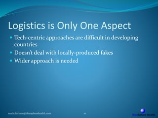 Logistics is Only One Aspect
 Tech-centric approaches are difficult in developing
countries
 Doesn’t deal with locally-produced fakes
 Wider approach is needed
mark.davison@bluespherehealth.com 10
 