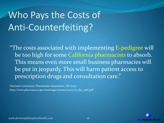 Who Pays the Costs of
Anti-Counterfeiting?
“The costs associated with implementing E-pedigree will
be too high for some California pharmacists to absorb.
This means even more small business pharmacies will
be put in jeopardy. This will harm patient access to
prescription drugs and consultation care.”
National Community Pharmacists Association, Dec 2007
http://www.pharmacy.ca.gov/meetings/minutes/2007/07_dec_enf1.pdf
mark.davison@bluespherehealth.com 16
 